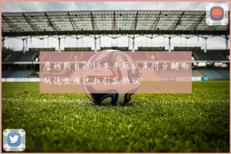 詹姆斯自2016年夺冠以来得分超伦纳德生涯总和引发热议