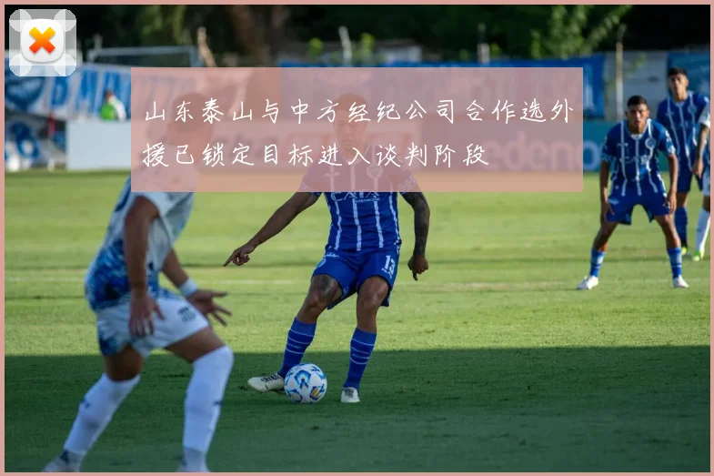 山东泰山与中方经纪公司合作选外援已锁定目标进入谈判阶段
