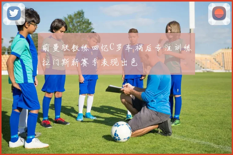 前曼联教练回忆C罗车祸后专注训练拉门斯新赛季表现出色