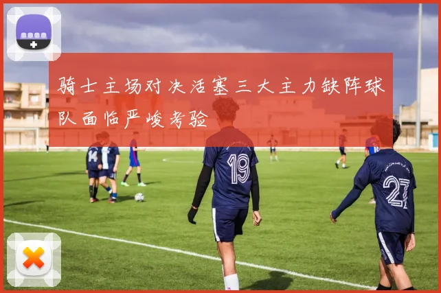 骑士主场对决活塞三大主力缺阵球队面临严峻考验