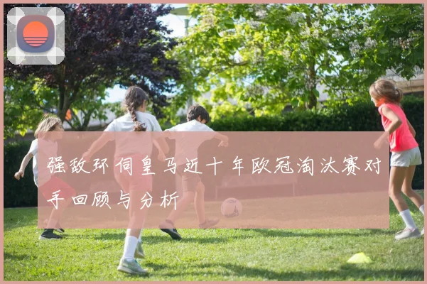 强敌环伺皇马近十年欧冠淘汰赛对手回顾与分析