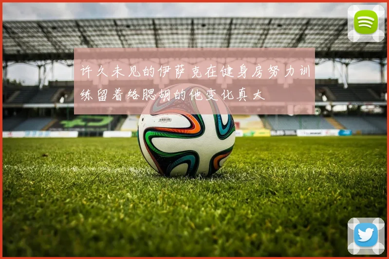 许久未见的伊萨克在健身房努力训练留着络腮胡的他变化真大