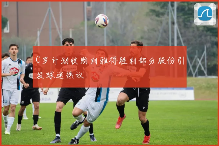 C罗计划收购利雅得胜利部分股份引发球迷热议