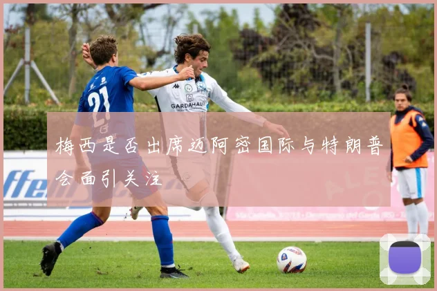 梅西是否出席迈阿密国际与特朗普会面引关注