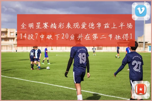 全明星赛精彩表现爱德华兹上半场14投7中砍下20分并在第二节独得17分