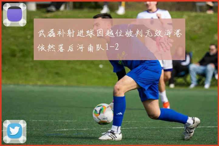 武磊补射进球因越位被判无效海港依然落后河南队1-2