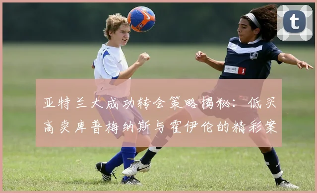 亚特兰大成功转会策略揭秘：低买高卖库普梅纳斯与霍伊伦的精彩案例