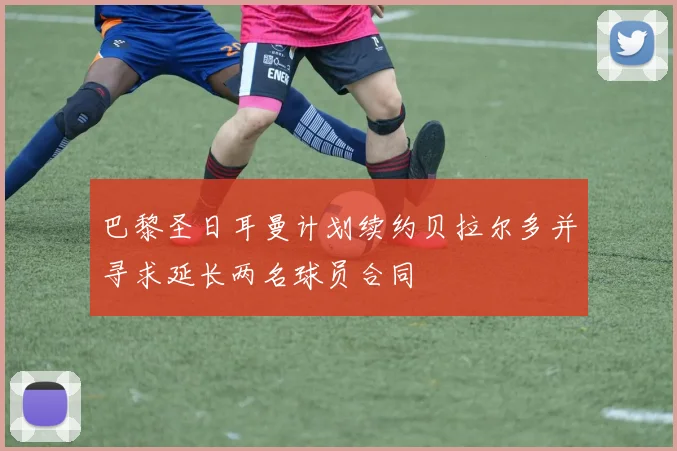 巴黎圣日耳曼计划续约贝拉尔多并寻求延长两名球员合同