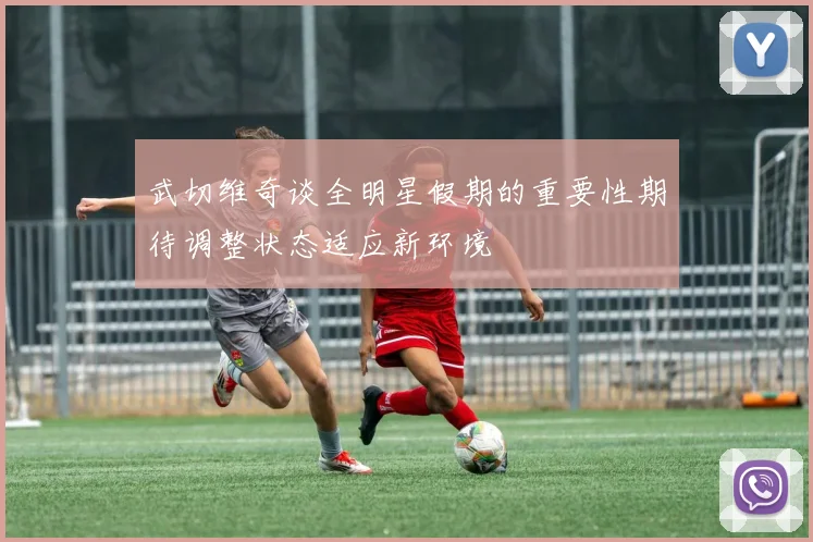 武切维奇谈全明星假期的重要性期待调整状态适应新环境