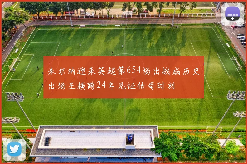 米尔纳迎来英超第654场出战成历史出场王横跨24年见证传奇时刻