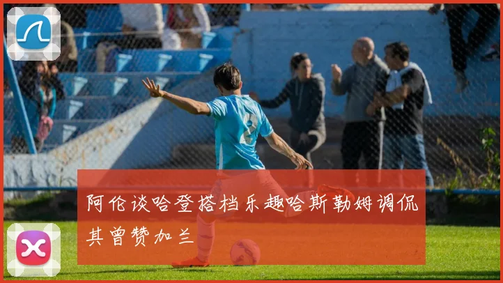 阿伦谈哈登搭档乐趣哈斯勒姆调侃其曾赞加兰