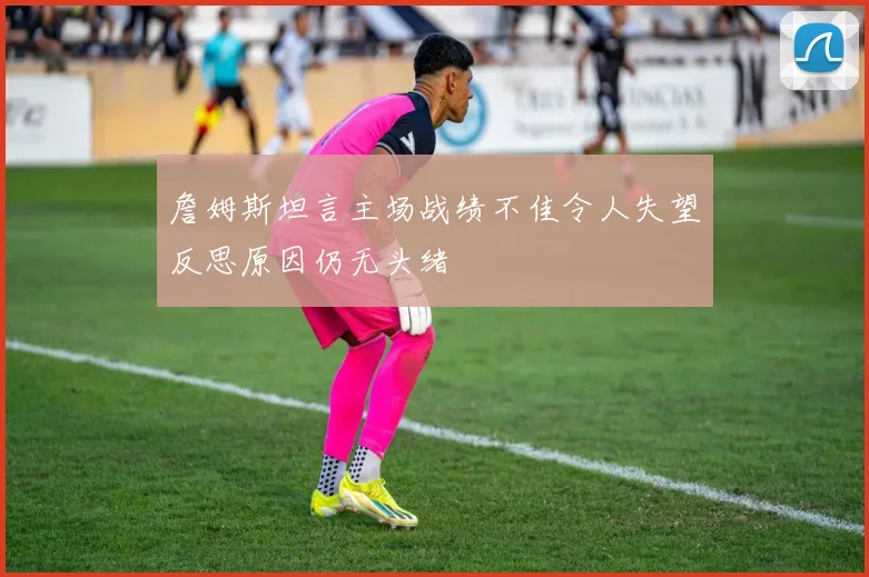 詹姆斯坦言主场战绩不佳令人失望反思原因仍无头绪