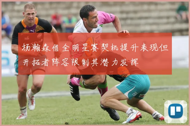 杨瀚森借全明星赛契机提升表现但开拓者阵容限制其潜力发挥