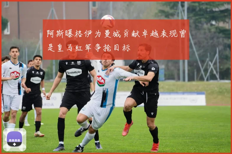 阿斯曝格伊为曼城贡献卓越表现曾是皇马红军争抢目标