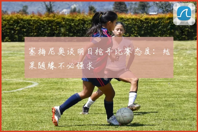 塞梅尼奥谈明日枪手比赛态度：结果随缘不必强求