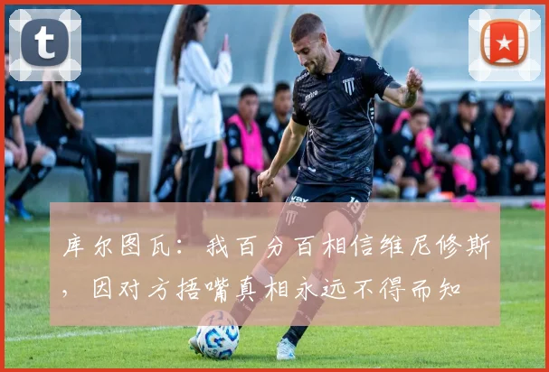 库尔图瓦：我百分百相信维尼修斯，因对方捂嘴真相永远不得而知