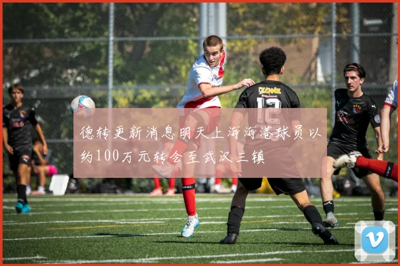 德转更新消息明天上海海港球员以约100万元转会至武汉三镇
